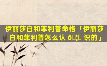伊丽莎白和菲利普命格「伊丽莎白和菲利普怎么认 🦈 识的」